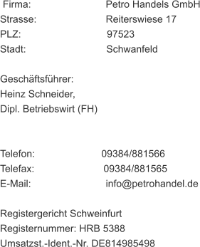 Firma:                           Petro Handels GmbH Strasse:                         Reiterswiese 17 PLZ:                               97523 Stadt:                             Schwanfeld Geschäftsführer: Heinz Schneider, Dipl. Betriebswirt (FH) Telefon:                        09384/881566 Telefax:                         09384/881565 E-Mail:                           info@petrohandel.de Registergericht Schweinfurt Registernummer: HRB 5388 Umsatzst.-Ident.-Nr. DE814985498